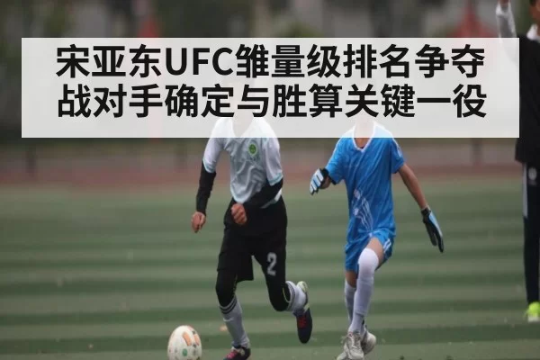 宋亚东UFC雏量级排名争夺战对手确定与胜算关键一役